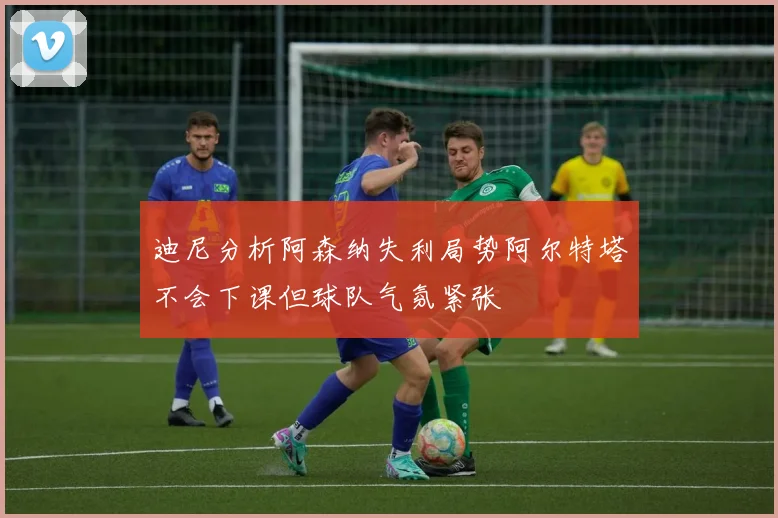 迪尼分析阿森纳失利局势阿尔特塔不会下课但球队气氛紧张