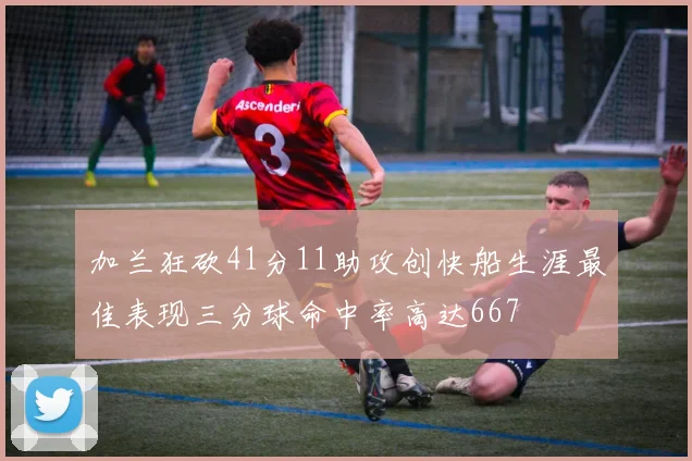 加兰狂砍41分11助攻创快船生涯最佳表现三分球命中率高达667