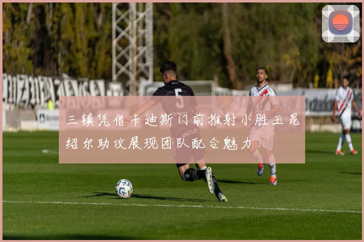 三镇凭借卡迪斯门前推射小胜玉昆绍尔助攻展现团队配合魅力