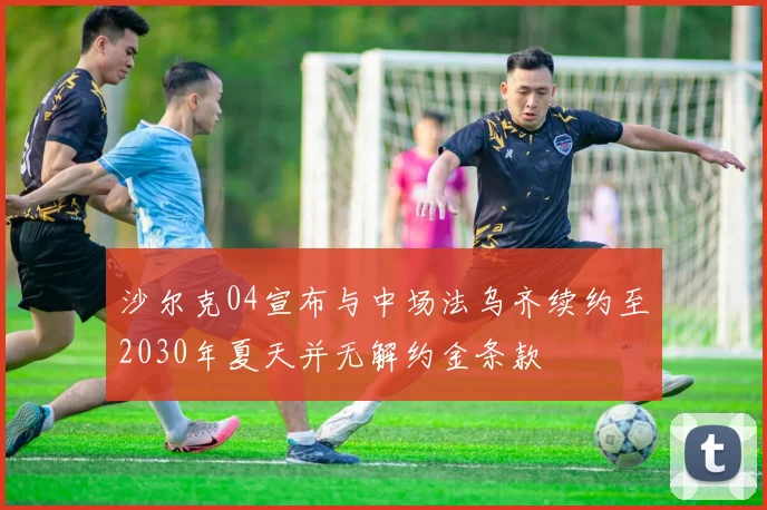 沙尔克04宣布与中场法乌齐续约至2030年夏天并无解约金条款