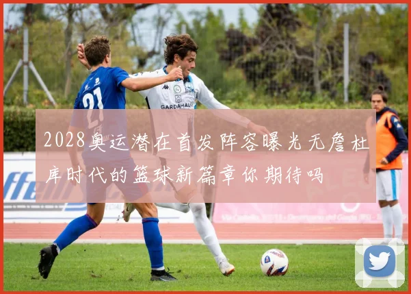 2028奥运潜在首发阵容曝光无詹杜库时代的篮球新篇章你期待吗