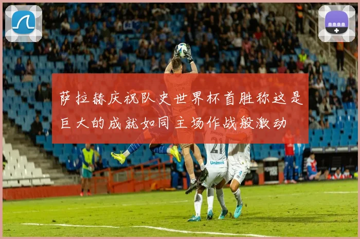 萨拉赫庆祝队史世界杯首胜称这是巨大的成就如同主场作战般激动