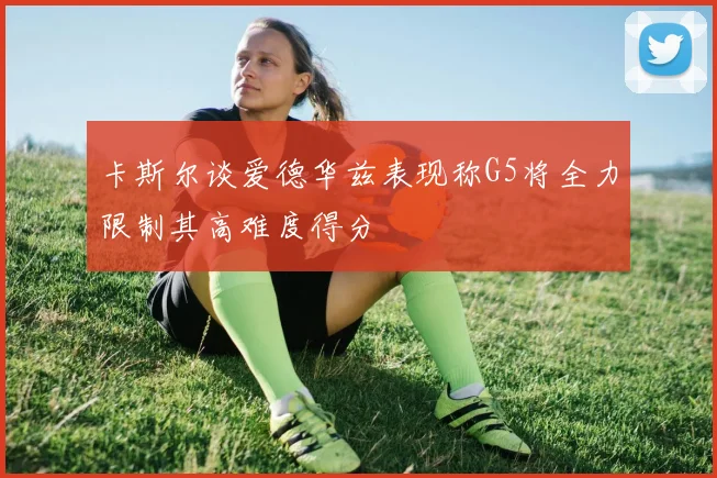 卡斯尔谈爱德华兹表现称G5将全力限制其高难度得分