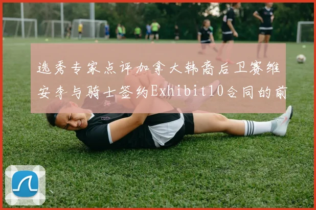 选秀专家点评加拿大韩裔后卫赛维安李与骑士签约Exhibit10合同的前景分析