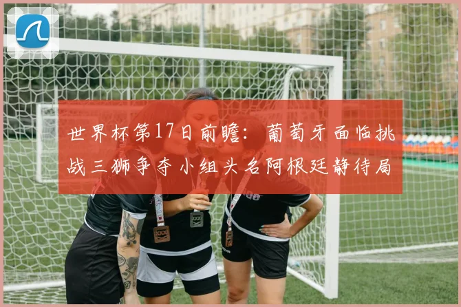 世界杯第17日前瞻：葡萄牙面临挑战三狮争夺小组头名阿根廷静待局势变化