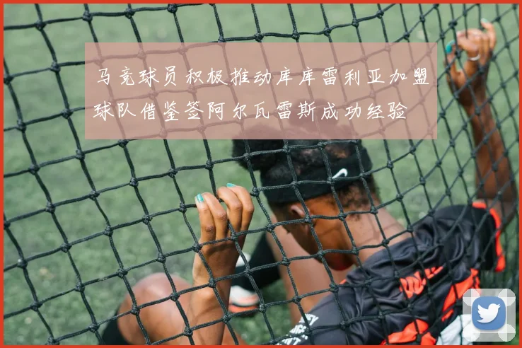 马竞球员积极推动库库雷利亚加盟球队借鉴签阿尔瓦雷斯成功经验