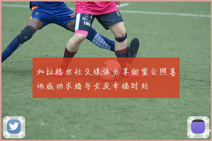 加拉格尔社交媒体分享甜蜜合照喜讯成功求婚与女友幸福时刻