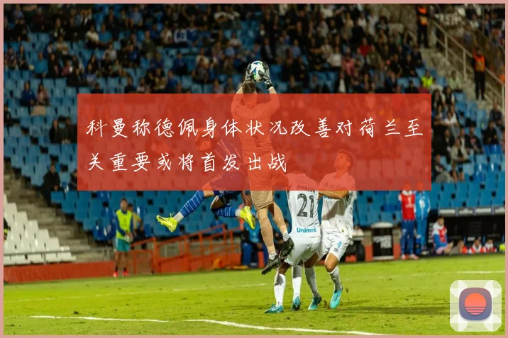 科曼称德佩身体状况改善对荷兰至关重要或将首发出战