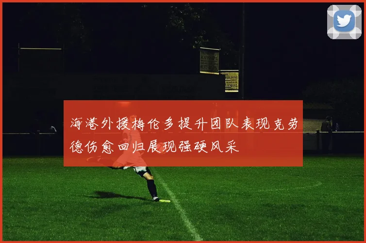 海港外援梅伦多提升团队表现克劳德伤愈回归展现强硬风采