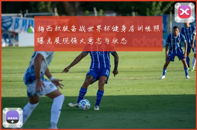 梅西积极备战世界杯健身房训练照曝光展现强大意志与状态