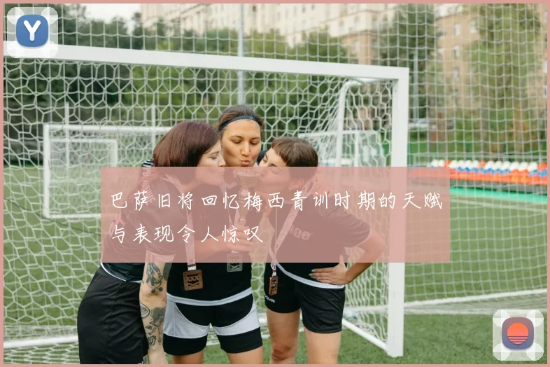 巴萨旧将回忆梅西青训时期的天赋与表现令人惊叹