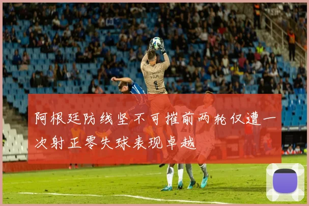 阿根廷防线坚不可摧前两轮仅遭一次射正零失球表现卓越