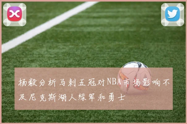 杨毅分析马刺五冠对NBA市场影响不及尼克斯湖人绿军和勇士
