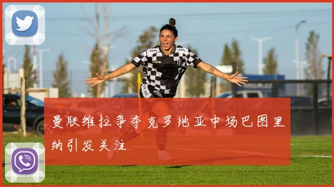 曼联维拉争夺克罗地亚中场巴图里纳引发关注