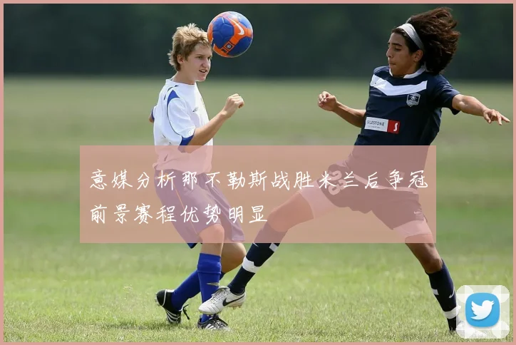 意媒分析那不勒斯战胜米兰后争冠前景赛程优势明显