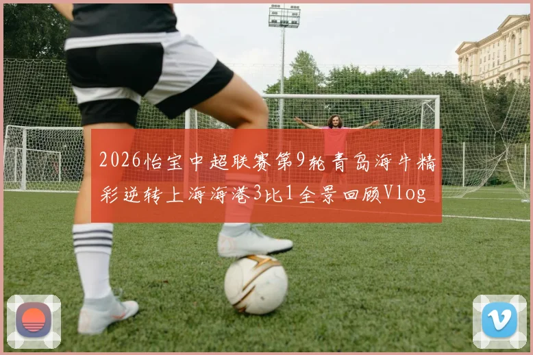 2026怡宝中超联赛第9轮青岛海牛精彩逆转上海海港3比1全景回顾Vlog