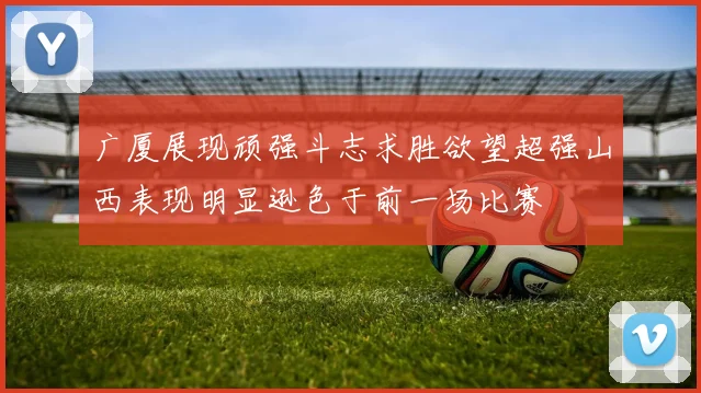 广厦展现顽强斗志求胜欲望超强山西表现明显逊色于前一场比赛