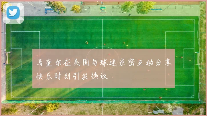 马奎尔在美国与球迷亲密互动分享快乐时刻引发热议