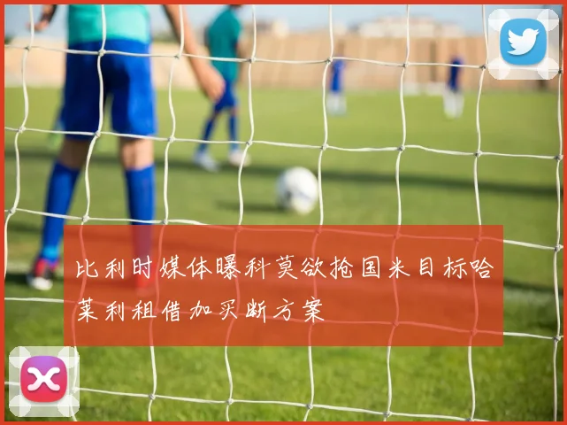 比利时媒体曝科莫欲抢国米目标哈莱利租借加买断方案