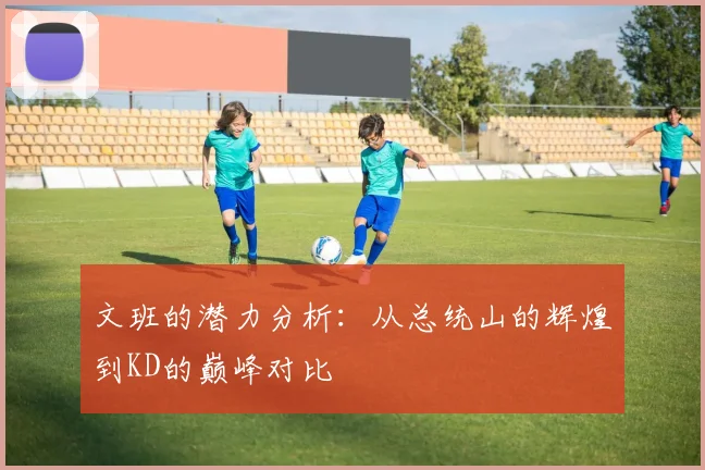 文班的潜力分析：从总统山的辉煌到KD的巅峰对比