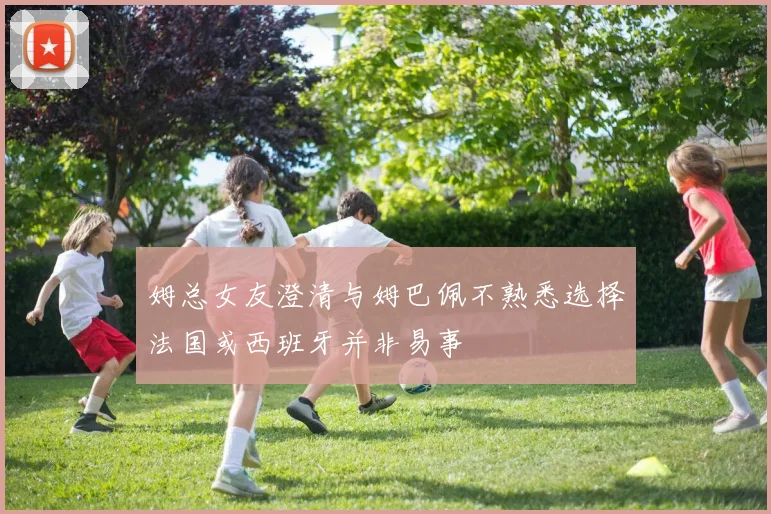姆总女友澄清与姆巴佩不熟悉选择法国或西班牙并非易事