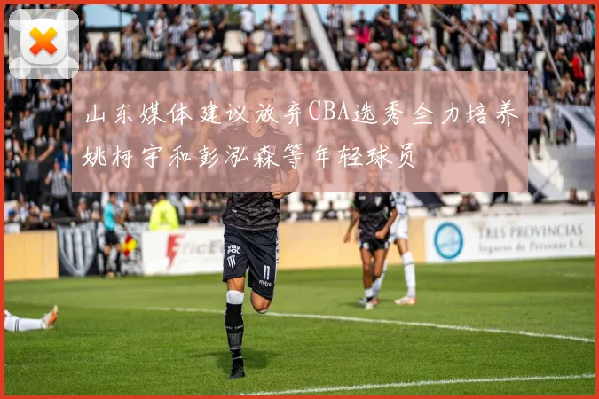 山东媒体建议放弃CBA选秀全力培养姚柯宇和彭泓森等年轻球员