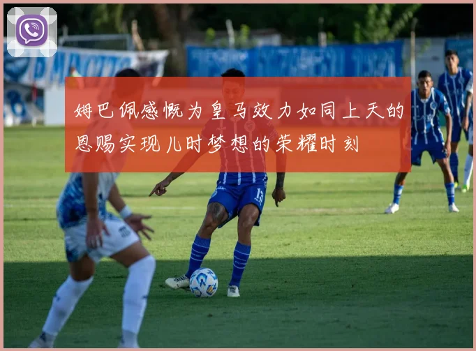 姆巴佩感慨为皇马效力如同上天的恩赐实现儿时梦想的荣耀时刻