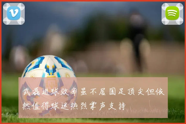 武磊进球效率虽不居国足顶尖但依然值得球迷热烈掌声支持